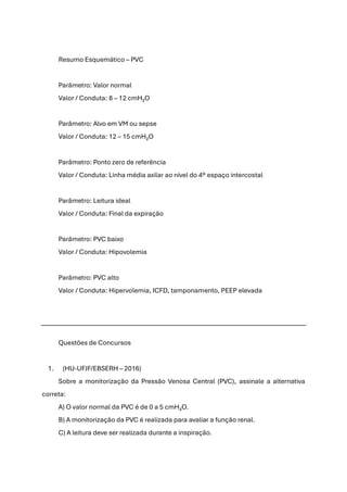 Resumo Esquemático – PVC
Parâmetro: Valor normal
Valor / Conduta: 8 – 12 cmH₂O
Parâmetro: Alvo em VM ou sepse
Valor / Conduta: 12 – 15 cmH₂O
Parâmetro: Ponto zero de referência
Valor / Conduta: Linha média axilar ao nível do 4º espaço intercostal
Parâmetro: Leitura ideal
Valor / Conduta: Final da expiração
Parâmetro: PVC baixo
Valor / Conduta: Hipovolemia
Parâmetro: PVC alto
Valor / Conduta: Hipervolemia, ICFD, tamponamento, PEEP elevada
Questões de Concursos
1. (HU-UFJF/EBSERH – 2016)
Sobre a monitorização da Pressão Venosa Central (PVC), assinale a alternativa
correta:
A) O valor normal da PVC é de 0 a 5 cmH₂O.
B) A monitorização da PVC é realizada para avaliar a função renal.
C) A leitura deve ser realizada durante a inspiração.
 