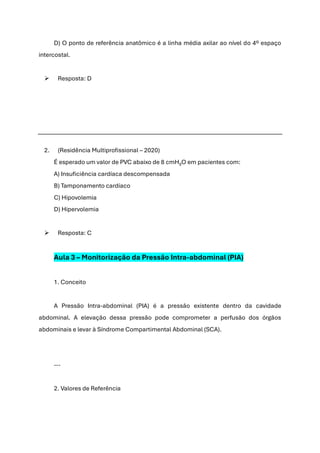 D) O ponto de referência anatômico é a linha média axilar ao nível do 4º espaço
intercostal.
➢ Resposta: D
2. (Residência Multiprofissional – 2020)
É esperado um valor de PVC abaixo de 8 cmH₂O em pacientes com:
A) Insuficiência cardíaca descompensada
B) Tamponamento cardíaco
C) Hipovolemia
D) Hipervolemia
➢ Resposta: C
Aula 3 – Monitorização da Pressão Intra-abdominal (PIA)
1. Conceito
A Pressão Intra-abdominal (PIA) é a pressão existente dentro da cavidade
abdominal. A elevação dessa pressão pode comprometer a perfusão dos órgãos
abdominais e levar à Síndrome Compartimental Abdominal (SCA).
---
2. Valores de Referência
 