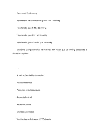 PIA normal: 5 a 7 mmHg
Hipertensão intra-abdominal grau I: 12 a 15 mmHg
Hipertensão grau II: 16 a 20 mmHg
Hipertensão grau III: 21 a 25 mmHg
Hipertensão grau IV: maior que 25 mmHg
Síndrome Compartimental Abdominal: PIA maior que 20 mmHg associada à
disfunção orgânica
---
3. Indicações da Monitorização
Politraumatismos
Pacientes cirúrgicos graves
Sepse abdominal
Ascite volumosa
Grandes queimados
Ventilação mecânica com PEEP elevada
 