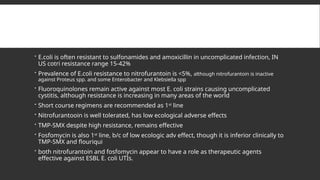  E.coli is often resistant to sulfonamides and amoxicillin in uncomplicated infection, IN
US cotri resistance range 15-42%
 Prevalence of E.coli resistance to nitrofurantoin is <5%, although nitrofurantoin is inactive
against Proteus spp. and some Enterobacter and Klebsiella spp
 Fluoroquinolones remain active against most E. coli strains causing uncomplicated
cystitis, although resistance is increasing in many areas of the world
 Short course regimens are recommended as 1st
line
 Nitrofurantooin is well tolerated, has low ecological adverse effects
 TMP-SMX despite high resistance, remains effective
 Fosfomycin is also 1st
line, b/c of low ecologic adv effect, though it is inferior clinically to
TMP-SMX and flouriqui
 both nitrofurantoin and fosfomycin appear to have a role as therapeutic agents
effective against ESBL E. coli UTIs.
 