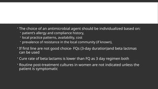  The choice of an antimicrobial agent should be individualized based on:
 patient’s allergy and compliance history,
 local practice patterns, availability, cost
 prevalence of resistance in the local community (if known),
 If first line are not good choice- FQs (3-day duration)and beta lactmas
can be used
 Cure rate of beta lactams is lower than FQ as 3 day regimen both
 Routine post-treatment cultures in women are not indicated unless the
patient is symptomatic
 