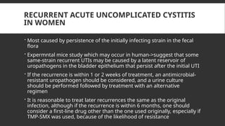 RECURRENT ACUTE UNCOMPLICATED CYSTITIS
IN WOMEN
 Most caused by persistence of the initially infecting strain in the fecal
flora
 Expermntal mice study which may occur in human->suggest that some
same-strain recurrent UTIs may be caused by a latent reservoir of
uropathogens in the bladder epithelium that persist after the initial UTI
 If the recurrence is within 1 or 2 weeks of treatment, an antimicrobial-
resistant uropathogen should be considered, and a urine culture
should be performed followed by treatment with an alternative
regimen
 It is reasonable to treat later recurrences the same as the original
infection, although if the recurrence is within 6 months, one should
consider a first-line drug other than the one used originally, especially if
TMP-SMX was used, because of the likelihood of resistance
 