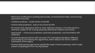  Behavioral modifications avoiding spermicides, increasing fluid intake, and ensuring
postcoital micturition
 cranberry products – studie shows no benefit
 Antimicrobial prophlaxis _reduce recurrence by 95%
 for women who experience three or more infections during a 12-month period or
whenever quality of life is being adversely affected by frequent recurrences
 Approaches continuous prophlaxis, postcoital prophylaxis, and intermittent self-
treatment
 In postmenopausal women with recurrent UTI, intravaginal estradiol is effective,
presumably by normalizing the vaginal flora, which reduces the risk for coliform
colonization of the vagina
 Antimicrobial sparing approaches specifically target virulence pathways, which might
prevent uropathogens from causing disease
 
