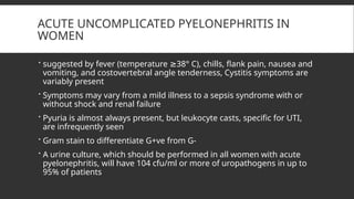 ACUTE UNCOMPLICATED PYELONEPHRITIS IN
WOMEN
 suggested by fever (temperature 38° C), chills, flank pain, nausea and
≥
vomiting, and costovertebral angle tenderness, Cystitis symptoms are
variably present
 Symptoms may vary from a mild illness to a sepsis syndrome with or
without shock and renal failure
 Pyuria is almost always present, but leukocyte casts, specific for UTI,
are infrequently seen
 Gram stain to differentiate G+ve from G-
 A urine culture, which should be performed in all women with acute
pyelonephritis, will have 104 cfu/ml or more of uropathogens in up to
95% of patients
 