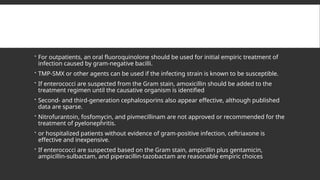  For outpatients, an oral fluoroquinolone should be used for initial empiric treatment of
infection caused by gram-negative bacilli.
 TMP-SMX or other agents can be used if the infecting strain is known to be susceptible.
 If enterococci are suspected from the Gram stain, amoxicillin should be added to the
treatment regimen until the causative organism is identified
 Second- and third-generation cephalosporins also appear effective, although published
data are sparse.
 Nitrofurantoin, fosfomycin, and pivmecillinam are not approved or recommended for the
treatment of pyelonephritis.
 or hospitalized patients without evidence of gram-positive infection, ceftriaxone is
effective and inexpensive.
 If enterococci are suspected based on the Gram stain, ampicillin plus gentamicin,
ampicillin-sulbactam, and piperacillin-tazobactam are reasonable empiric choices
 