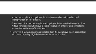  acute uncomplicated pyelonephritis often can be switched to oral
therapy after 24 to 48 hours,
 Treatment of acute uncomplicated pyelonephritis can be limited to 5 to
7 days for patients who have a rapid resolution of fever and symptoms
soon after initiation of treatment.
 However, β-lactam regimens shorter than 14 days have been associated
with unacceptably high failure rates in some studies.
 