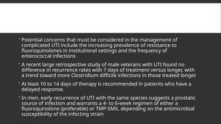  Potential concerns that must be considered in the management of
complicated UTI include the increasing prevalence of resistance to
fluoroquinolones in institutional settings and the frequency of
enterococcal infections
 A recent large retrospective study of male veterans with UTI found no
difference in recurrence rates with 7 days of treatment versus longer, with
a trend toward more Clostridium difficile infections in those treated longer.
 At least 10 to 14 days of therapy is recommended in patients who have a
delayed response.
 In men, early recurrence of UTI with the same species suggests a prostatic
source of infection and warrants a 4- to 6-week regimen of either a
fluoroquinolone (preferable) or TMP-SMX, depending on the antimicrobial
susceptibility of the infecting strain
 