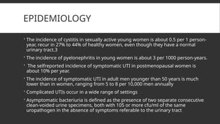 EPIDEMIOLOGY
 The incidence of cystitis in sexually active young women is about 0.5 per 1 person-
year, recur in 27% to 44% of healthy women, even though they have a normal
urinary tract.3
 The incidence of pyelonephritis in young women is about 3 per 1000 person-years.
 The selfreported incidence of symptomatic UTI in postmenopausal women is
about 10% per year.
 The incidence of symptomatic UTI in adult men younger than 50 years is much
lower than in women, ranging from 5 to 8 per 10,000 men annually
 Complicated UTIs occur in a wide range of settings
 Asymptomatic bacteriuria is defined as the presence of two separate consecutive
clean-voided urine specimens, both with 105 or more cfu/ml of the same
uropathogen in the absence of symptoms referable to the urinary tract
 