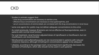 CKD
 Studies in animals suggest that:
 urine drug concentrations are necessary to sterilize urine,
 effective tissue concentrations are necessary to treat pyelonephritis, and
 serum concentrations of antimicrobials are correlated with the drug concentrations in renal tissue
 some oral agents for cystitis may not deliver adequate concentrations to the urine
 As noted previously, however, β-lactams are not as effective as fluoroquinolones, even in
patients with normal renal function.
 For oral treatment, renal function adjusted doses of ciprofloxacin or levofloxacin, but not
moxifloxacin, are recommended.
 Nitrofurantoin and sulfamethoxazole are not recommended in patients with reduced
creatinine clearance, although trimethoprim concentrations appear to be adequate
 Likewise, according to the package insert, renal impairment significantly decreases the
excretion of fosfomycin, which also should not be used in such patients.
 