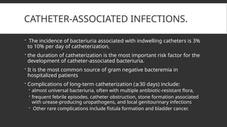CATHETER-ASSOCIATED INFECTIONS.
 The incidence of bacteriuria associated with indwelling catheters is 3%
to 10% per day of catheterization,
 the duration of catheterization is the most important risk factor for the
development of catheter-associated bacteriuria.
 It is the most common source of gram negative bacteremia in
hospitalized patients
 Complications of long-term catheterization ( 30 days) include:
≥
 almost universal bacteriuria, often with multiple antibiotic-resistant flora,
 frequent febrile episodes, catheter obstruction, stone formation associated
with urease-producing uropathogens, and local genitourinary infections
 Other rare complications include fistula formation and bladder cancer.
 