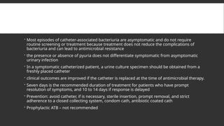  Most episodes of catheter-associated bacteriuria are asymptomatic and do not require
routine screening or treatment because treatment does not reduce the complications of
bacteriuria and can lead to antimicrobial resistance
 the presence or absence of pyuria does not differentiate symptomatic from asymptomatic
urinary infection
 In a symptomatic catheterized patient, a urine culture specimen should be obtained from a
freshly placed catheter
 clinical outcomes are improved if the catheter is replaced at the time of antimicrobial therapy.
 Seven days is the recommended duration of treatment for patients who have prompt
resolution of symptoms, and 10 to 14 days if response is delayed
 Prevention: avoid catheter, if is necessary, sterile insertion, prompt removal, and strict
adherence to a closed collecting system, condom cath, antibiotic coated cath
 Prophylactic ATB – not recommended
 
