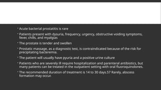  Acute bacterial prostatitis is rare
 Patients present with dysuria, frequency, urgency, obstructive voiding symptoms,
fever, chills, and myalgias
 The prostate is tender and swollen
 Prostatic massage, as a diagnostic test, is contraindicated because of the risk for
precipitating bacteremia.
 The patient will usually have pyuria and a positive urine culture
 Patients who are severely ill require hospitalization and parenteral antibiotics, but
many patients can be treated in the outpatient setting with oral fluoroquinolones.
 The recommended duration of treatment is 14 to 30 days.57 Rarely, abscess
formation may occur.
 