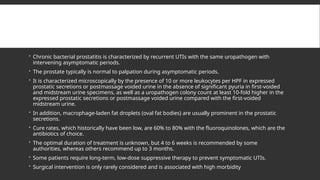  Chronic bacterial prostatitis is characterized by recurrent UTIs with the same uropathogen with
intervening asymptomatic periods.
 The prostate typically is normal to palpation during asymptomatic periods.
 It is characterized microscopically by the presence of 10 or more leukocytes per HPF in expressed
prostatic secretions or postmassage voided urine in the absence of significant pyuria in first-voided
and midstream urine specimens, as well as a uropathogen colony count at least 10-fold higher in the
expressed prostatic secretions or postmassage voided urine compared with the first-voided
midstream urine.
 In addition, macrophage-laden fat droplets (oval fat bodies) are usually prominent in the prostatic
secretions.
 Cure rates, which historically have been low, are 60% to 80% with the fluoroquinolones, which are the
antibiotics of choice.
 The optimal duration of treatment is unknown, but 4 to 6 weeks is recommended by some
authorities, whereas others recommend up to 3 months.
 Some patients require long-term, low-dose suppressive therapy to prevent symptomatic UTIs.
 Surgical intervention is only rarely considered and is associated with high morbidity
 