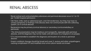 RENAL ABSCESS
 Renal cortical and corticomedullary abscesses and perirenal abscesses occur in 1 to 10
per 10,000 hospital admissions
 CM: fever, chills, back or abdominal pain, and CVA tenderness, but they may have no
urinary symptoms or findings if the abscess does not communicate with the collecting
system, as in cortical abscess
 Bacteremia may be primary (cortical abscess) or secondary (corticomedullary or
perirenal).
 The clinical presentation may be insidious and nonspecific, especially with perirenal
abscess, and the diagnosis may not be made until admission to a hospital or at autopsy
 CT is recommended to establish the diagnosis and location of a renal or perirenal
abscess
 Empiric antibiotic therapy should be broad and cover S. aureus and other uropathogens
causing complicated UTI and modified once urine culture results are known
 