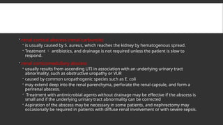  renal cortical abscess (renal carbuncle)
 is usually caused by S. aureus, which reaches the kidney by hematogenous spread.
 Treatment  antibiotics, and drainage is not required unless the patient is slow to
respond.
 renal corticomedullary abscess
 usually results from ascending UTI in association with an underlying urinary tract
abnormality, such as obstructive uropathy or VUR
 caused by common uropathogenic species such as E. coli
 may extend deep into the renal parenchyma, perforate the renal capsule, and form a
perirenal abscess.
 Treatment with antimicrobial agents without drainage may be effective if the abscess is
small and if the underlying urinary tract abnormality can be corrected
 Aspiration of the abscess may be necessary in some patients, and nephrectomy may
occasionally be required in patients with diffuse renal involvement or with severe sepsis.
 