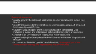  Perirenal abscesses
 usually occur in the setting of obstruction or other complicating factors (see
Box 51.1)
 result from ruptured intrarenal abscesses, hematogenous spread, or spread
from a contiguous infection.
 Causative uropathogens are those usually found in complicated UTIs
including S. aureus and enterococci; polymicrobial infections are common.
 Anaerobes or Mycobacterium tuberculosis may be causative
 A previously high mortality rate has been lowered with earlier diagnosis and
therapy.
 In contrast to the other types of renal abscesses, drainage of pus is the
cornerstone of therapy and nephrectomy may be indicated.
 
