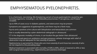 EMPHYSEMATOUS PYELONEPHRITIS.
 It is a fulminant, necrotizing, life-threatening variant of acute pyelonephritis caused by gas-
forming organisms, including E. coli, Klebsiella pneumoniae, P. aeruginosa, and Proteus
mirabilis.
 Up to 90% of cases occur in diabetic patients, and obstruction may be present
 Symptoms are suggestive of pyelonephritis, and there may be a flank mass.
 Pyuria and a positive urine culture with Dehydration and ketoacidosis are common
 Gas is usually detected by a plain abdominal radiograph or ultrasound
 CT is the diagnostic modality of choice, it can localize the gas better than ultrasound
 Parenteral broad-spectrum antibiotics and percutaneous catheter drainage with relief of
obstruction may be adequate for less severely ill patients,
 Nephrectomy is warranted for those who are more severely ill and those less severely ill who
do not respond to the preceding steps
 Medical treatment is associated with mortality of 60% to 80%, which is lowered to 20% or less
with surgical intervention (e.g., nephrectomy, percutaneous drainage)
 