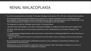 RENAL MALACOPLAKIA
 Is a chronic granulomatous disorder of unknown etiology involving the GTU, GIT, skin, and pulmonary systems.
 It is characterized by an unusual inflammatory reaction to a variety of infections and is manifested by the
accumulation of macrophages containing calcified bacterial debris called Michaelis-Gutmann bodies (Fig. 51.8).
The underlying disorder appears to be a monocyte-macrophage bactericidal defect.
 The diagnosis is made by histologic examination of involved tissue.
 Genitourinary malacoplakia, most often involving the bladder, is usually associated with gram-negative UTI.
 CP: fever, flank pain, pyuria and hematuria, bacteriuria, and, if both kidneys are involved, impaired renal
function
 CT usually shows enlarged kidneys with areas of poor enhancement, indistinguishable from other infectious or
neoplastic lesions.
 Occasionally may extend through the renal capsule into the perinephric space, simulating a renal carcinoma (see Fig.
51.8).
 Rx: broad-spectrum antimicrobial, attempted correction of any underlying complicating conditions, and
improvement of renal function.
 Nephrectomy is recommended for advanced unilateral disease. When the disease is bilateral or occurs in a
transplanted kidney, the patient’s prognosis is very poor.
 