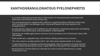 XANTHOGRANULOMATOUS PYELONEPHRITIS
 Is a poorly understood granulomatous inflammation of renal parenchyma associated with
obstruction and infection of the urinary tract
 The renal parenchyma is replaced with a diffuse or segmental cellular infiltrate of foam cells,
which are lipid-laden macrophages, which may extend beyond the renal capsule to the
retroperitoneum
 Its pathogenesis appears to be multifactorial, with infection complicating obstruction and leading
to ischemia, tissue destruction, and accumulation of lipid deposits.
 Typical pts are middle-aged women and have chronic symptoms such as flank pain, fever, chills,
and malaise.
 Flank tenderness, a palpable mass, and irritative voiding symptoms are common.
 The urine culture is usually positive with E. coli, other gram-negative bacilli, or S. aureus.
 CT generally shows an enlarged nonfunctioning kidney, often the presence of calculi and low-
density masses (xanthomatous tissue), maybe difficult to distinguish from neoplastic disease.
 Broad-spectrum antimicrobials are indicated, but total or partial nephrectomy is usually
necessary for cure
 