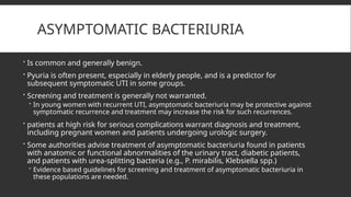 ASYMPTOMATIC BACTERIURIA
 Is common and generally benign.
 Pyuria is often present, especially in elderly people, and is a predictor for
subsequent symptomatic UTI in some groups.
 Screening and treatment is generally not warranted.
 In young women with recurrent UTI, asymptomatic bacteriuria may be protective against
symptomatic recurrence and treatment may increase the risk for such recurrences.
 patients at high risk for serious complications warrant diagnosis and treatment,
including pregnant women and patients undergoing urologic surgery.
 Some authorities advise treatment of asymptomatic bacteriuria found in patients
with anatomic or functional abnormalities of the urinary tract, diabetic patients,
and patients with urea-splitting bacteria (e.g., P. mirabilis, Klebsiella spp.)
 Evidence based guidelines for screening and treatment of asymptomatic bacteriuria in
these populations are needed.
 