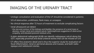 IMAGING OF THE URINARY TRACT
 Urologic consultation and evaluation of the UT should be considered in patients:
 S/S of obstruction, urolithiasis, flank mass, or urosepsis
 No clinical response after 72 hours of treatment to exclude complicating factors
 renal ultrasound can detect
 the size and contour of the kidneys and bladder, the presence of a renal mass or
abscess, certain renal and ureteral calculi, hydronephrosis suggestive of obstructive
uropathy, and elevated postvoid residual urine.
 A plain abdominal radiograph (KUB) can identify radiopaque calculi along the
GUT, especially proximal and distal ureteral stones that can be missed on U/S
 CT offers fine anatomic detail and is thus the superior study for evaluation of
focal inflammation, renal or perirenal abscess and masses, and both radio-
opaque and radiolucent stones.
 