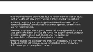  Radionuclide imaging procedures have no role in the evaluation of adults
with UTI, although they are very useful in children with pyelonephritis
 Excretory urography and cystoscopy in women with recurrent cystitis
rarely demonstrate abnormalities or alter management3 and therefore
are not recommended.
 Likewise, imaging studies in young women with acute pyelonephritis are
also generally not cost-effective and have a low diagnostic yield, although
it is reasonable to obtain such studies after two episodes of
pyelonephritis or if any complicating factor is present
 Imaging studies and cystoscopy are probably unnecessary in a man who
has had a single UTI with no obvious complicating factors and whose
infection responds promptly to treatment.
 