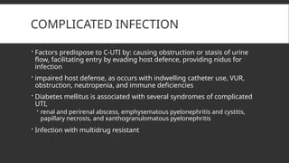 COMPLICATED INFECTION
 Factors predispose to C-UTI by: causing obstruction or stasis of urine
flow, facilitating entry by evading host defence, providing nidus for
infection
 impaired host defense, as occurs with indwelling catheter use, VUR,
obstruction, neutropenia, and immune deficiencies
 Diabetes mellitus is associated with several syndromes of complicated
UTI,
 renal and perirenal abscess, emphysematous pyelonephritis and cystitis,
papillary necrosis, and xanthogranulomatous pyelonephritis
 Infection with multidrug resistant
 