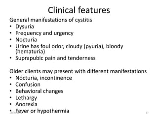 Clinical features
General manifestations of cystitis
• Dysuria
• Frequency and urgency
• Nocturia
• Urine has foul odor, cloudy (pyuria), bloody
(hematuria)
• Suprapubic pain and tenderness
Older clients may present with different manifestations
• Nocturia, incontinence
• Confusion
• Behavioral changes
• Lethargy
• Anorexia
• Fever or hypothermia
12/30/2022 17
 