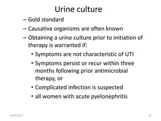 Urine culture
– Gold standard
– Causative organisms are often known
– Obtaining a urine culture prior to initiation of
therapy is warranted if:
• Symptoms are not characteristic of UTI
• Symptoms persist or recur within three
months following prior antimicrobial
therapy, or
• Complicated infection is suspected
• all women with acute pyelonephritis
12/30/2022 20
 