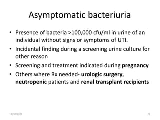 Asymptomatic bacteriuria
• Presence of bacteria >100,000 cfu/ml in urine of an
individual without signs or symptoms of UTI.
• Incidental finding during a screening urine culture for
other reason
• Screening and treatment indicated during pregnancy
• Others where Rx needed- urologic surgery,
neutropenic patients and renal transplant recipients
12/30/2022 22
 