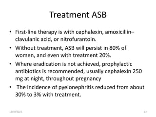 Treatment ASB
• First-line therapy is with cephalexin, amoxicillin–
clavulanic acid, or nitrofurantoin.
• Without treatment, ASB will persist in 80% of
women, and even with treatment 20%.
• Where eradication is not achieved, prophylactic
antibiotics is recommended, usually cephalexin 250
mg at night, throughout pregnancy
• The incidence of pyelonephritis reduced from about
30% to 3% with treatment.
12/30/2022 23
 