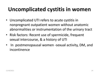 Uncomplicated cystitis in women
• Uncomplicated UTI refers to acute cystitis in
nonpregnant outpatient women without anatomic
abnormalities or instrumentation of the urinary tract
• Risk factors: Recent use of spermicide, frequent
sexual intercourse, & a history of UTI
• In postmenopausal women -sexual activity, DM, and
incontinence
12/30/2022 24
 