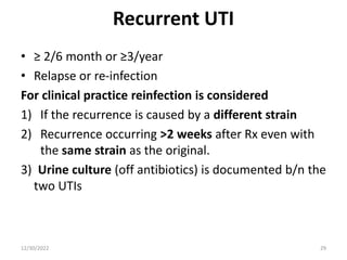 Recurrent UTI
• ≥ 2/6 month or ≥3/year
• Relapse or re-infection
For clinical practice reinfection is considered
1) If the recurrence is caused by a different strain
2) Recurrence occurring >2 weeks after Rx even with
the same strain as the original.
3) Urine culture (off antibiotics) is documented b/n the
two UTIs
12/30/2022 29
 