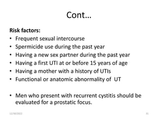 Cont…
Risk factors:
• Frequent sexual intercourse
• Spermicide use during the past year
• Having a new sex partner during the past year
• Having a first UTI at or before 15 years of age
• Having a mother with a history of UTIs
• Functional or anatomic abnormality of UT
• Men who present with recurrent cystitis should be
evaluated for a prostatic focus.
12/30/2022 31
 