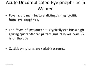 Acute Uncomplicated Pyelonephritis in
Women
• Fever is the main feature distinguishing cystitis
from pyelonephritis.
• The fever of pyelonephritis typically exhibits a high
spiking “picket-fence” pattern and resolves over 72
h of therapy.
• Cystitis symptoms are variably present.
12/30/2022 35
 