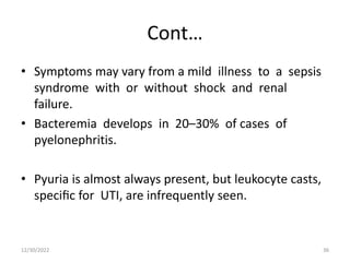 Cont…
• Symptoms may vary from a mild illness to a sepsis
syndrome with or without shock and renal
failure.
• Bacteremia develops in 20–30% of cases of
pyelonephritis.
• Pyuria is almost always present, but leukocyte casts,
speciﬁc for UTI, are infrequently seen.
12/30/2022 36
 