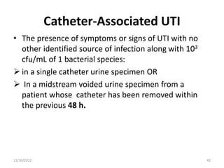 Catheter-Associated UTI
• The presence of symptoms or signs of UTI with no
other identified source of infection along with 103
cfu/mL of 1 bacterial species:
 in a single catheter urine specimen OR
 In a midstream voided urine specimen from a
patient whose catheter has been removed within
the previous 48 h.
12/30/2022 42
 