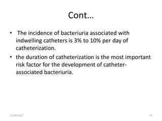 Cont…
• The incidence of bacteriuria associated with
indwelling catheters is 3% to 10% per day of
catheterization.
• the duration of catheterization is the most important
risk factor for the development of catheter-
associated bacteriuria.
12/30/2022 43
 