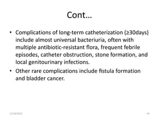Cont…
• Complications of long-term catheterization (≥30days)
include almost universal bacteriuria, often with
multiple antibiotic-resistant ﬂora, frequent febrile
episodes, catheter obstruction, stone formation, and
local genitourinary infections.
• Other rare complications include ﬁstula formation
and bladder cancer.
12/30/2022 44
 