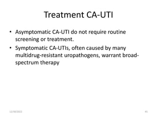 Treatment CA-UTI
• Asymptomatic CA-UTI do not require routine
screening or treatment.
• Symptomatic CA-UTIs, often caused by many
multidrug-resistant uropathogens, warrant broad-
spectrum therapy
12/30/2022 45
 