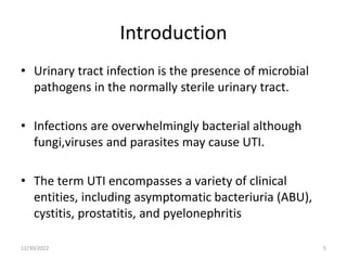 Introduction
• Urinary tract infection is the presence of microbial
pathogens in the normally sterile urinary tract.
• Infections are overwhelmingly bacterial although
fungi,viruses and parasites may cause UTI.
• The term UTI encompasses a variety of clinical
entities, including asymptomatic bacteriuria (ABU),
cystitis, prostatitis, and pyelonephritis
12/30/2022 5
 