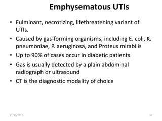 Emphysematous UTIs
• Fulminant, necrotizing, lifethreatening variant of
UTIs.
• Caused by gas-forming organisms, including E. coli, K.
pneumoniae, P. aeruginosa, and Proteus mirabilis
• Up to 90% of cases occur in diabetic patients
• Gas is usually detected by a plain abdominal
radiograph or ultrasound
• CT is the diagnostic modality of choice
12/30/2022 50
 