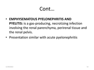 Cont…
• EMPHYSEMATOUS PYELONEPHRITIS AND
PYELITIS: is a gas-producing, necrotizing infection
involving the renal parenchyma, perirenal tissue and
the renal pelvis.
• Presentation similar with acute pyelonephritis
12/30/2022 53
 