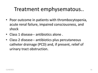 Treatment emphysematous..
• Poor outcome in patients with thrombocytopenia,
acute renal failure, impaired consciousness, and
shock
• Class 1 disease-- antibiotics alone .
• Class 2 disease-- antibiotics plus percutaneous
catheter drainage (PCD) and, if present, relief of
urinary tract obstruction.
12/30/2022 55
 