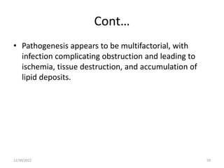 Cont…
• Pathogenesis appears to be multifactorial, with
infection complicating obstruction and leading to
ischemia, tissue destruction, and accumulation of
lipid deposits.
12/30/2022 59
 