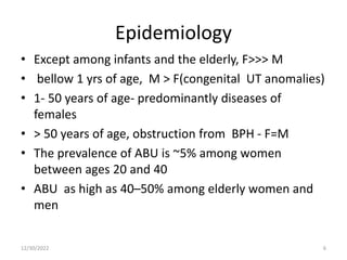 Epidemiology
• Except among infants and the elderly, F>>> M
• bellow 1 yrs of age, M > F(congenital UT anomalies)
• 1- 50 years of age- predominantly diseases of
females
• > 50 years of age, obstruction from BPH - F=M
• The prevalence of ABU is ~5% among women
between ages 20 and 40
• ABU as high as 40–50% among elderly women and
men
12/30/2022 6
 