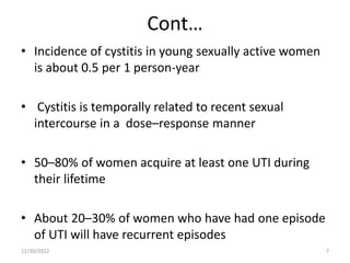 Cont…
• Incidence of cystitis in young sexually active women
is about 0.5 per 1 person-year
• Cystitis is temporally related to recent sexual
intercourse in a dose–response manner
• 50–80% of women acquire at least one UTI during
their lifetime
• About 20–30% of women who have had one episode
of UTI will have recurrent episodes
12/30/2022 7
 