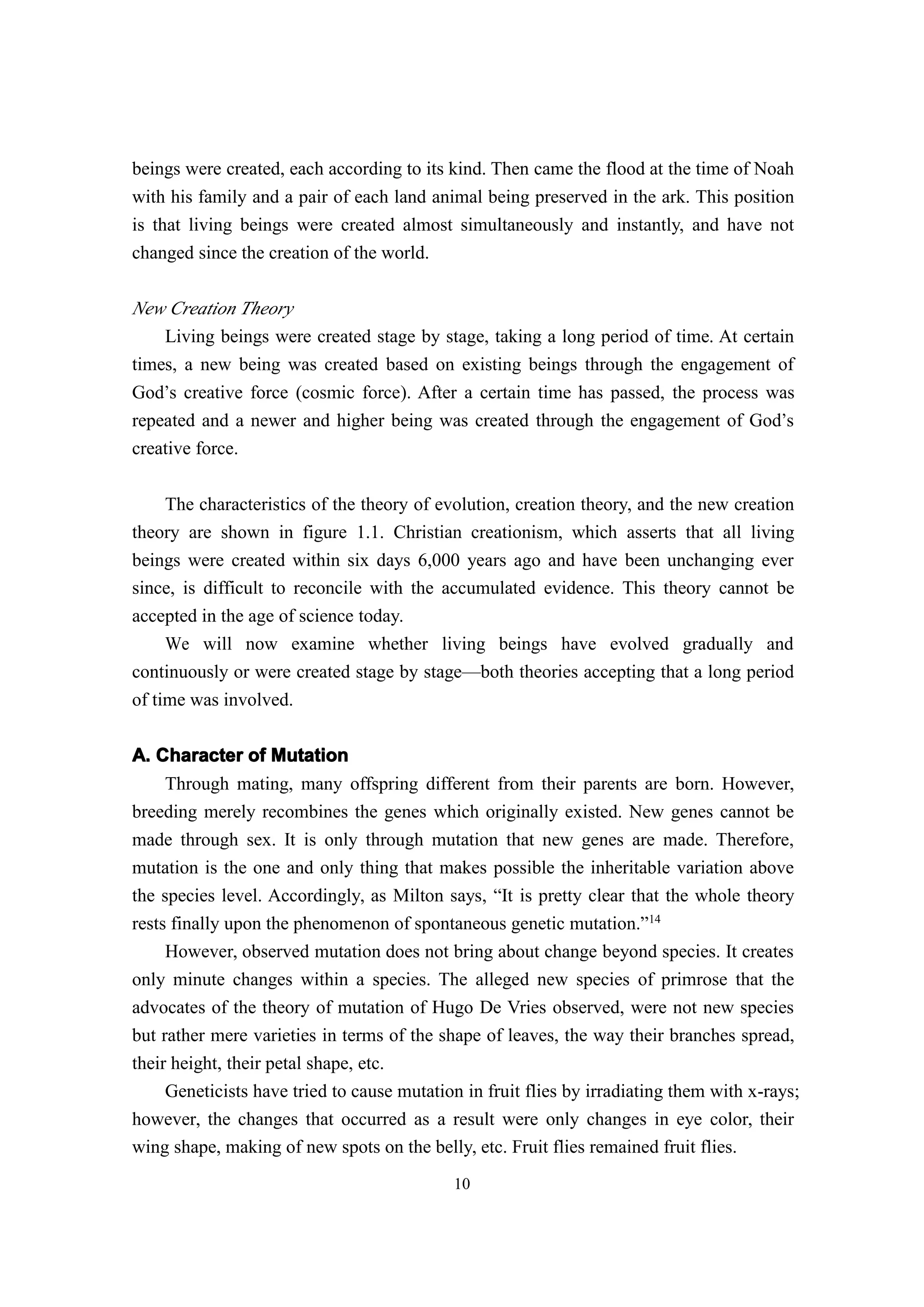 beings were created, each according to its kind. Then came the flood at the time of Noah
with his family and a pair of each land animal being preserved in the ark. This position
is that living beings were created almost simultaneously and instantly, and have not
changed since the creation of the world.

New Creation Theory
    Living beings were created stage by stage, taking a long period of time. At certain
times, a new being was created based on existing beings through the engagement of
God’s creative force (cosmic force). After a certain time has passed, the process was
repeated and a newer and higher being was created through the engagement of God’s
creative force.

     The characteristics of the theory of evolution, creation theory, and the new creation
theory are shown in figure 1.1. Christian creationism, which asserts that all living
beings were created within six days 6,000 years ago and have been unchanging ever
since, is difficult to reconcile with the accumulated evidence. This theory cannot be
accepted in the age of science today.
     We will now examine whether living beings have evolved gradually and
continuously or were created stage by stage—both theories accepting that a long period
of time was involved.


A. Character of Mutation
     Through mating, many offspring different from their parents are born. However,
breeding merely recombines the genes which originally existed. New genes cannot be
made through sex. It is only through mutation that new genes are made. Therefore,
mutation is the one and only thing that makes possible the inheritable variation above
the species level. Accordingly, as Milton says, “It is pretty clear that the whole theory
rests finally upon the phenomenon of spontaneous genetic mutation.”14
     However, observed mutation does not bring about change beyond species. It creates
only minute changes within a species. The alleged new species of primrose that the
advocates of the theory of mutation of Hugo De Vries observed, were not new species
but rather mere varieties in terms of the shape of leaves, the way their branches spread,
their height, their petal shape, etc.
     Geneticists have tried to cause mutation in fruit flies by irradiating them with x-rays;
however, the changes that occurred as a result were only changes in eye color, their
wing shape, making of new spots on the belly, etc. Fruit flies remained fruit flies.
                                            10
 