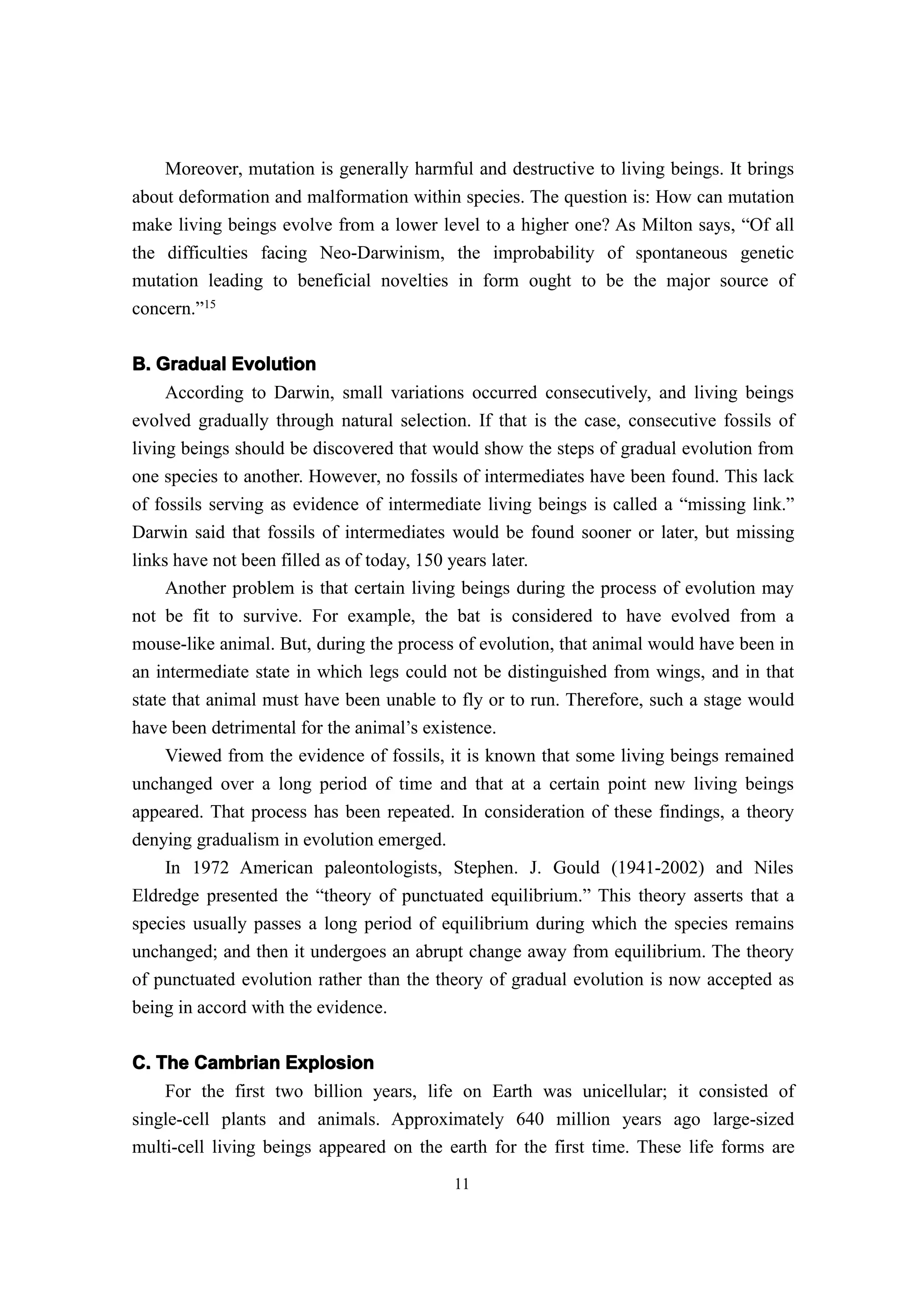 Moreover, mutation is generally harmful and destructive to living beings. It brings
about deformation and malformation within species. The question is: How can mutation
make living beings evolve from a lower level to a higher one? As Milton says, “Of all
the difficulties facing Neo-Darwinism, the improbability of spontaneous genetic
mutation leading to beneficial novelties in form ought to be the major source of
concern.”15


B. Gradual Evolution
     According to Darwin, small variations occurred consecutively, and living beings
evolved gradually through natural selection. If that is the case, consecutive fossils of
living beings should be discovered that would show the steps of gradual evolution from
one species to another. However, no fossils of intermediates have been found. This lack
of fossils serving as evidence of intermediate living beings is called a “missing link.”
Darwin said that fossils of intermediates would be found sooner or later, but missing
links have not been filled as of today, 150 years later.
     Another problem is that certain living beings during the process of evolution may
not be fit to survive. For example, the bat is considered to have evolved from a
mouse-like animal. But, during the process of evolution, that animal would have been in
an intermediate state in which legs could not be distinguished from wings, and in that
state that animal must have been unable to fly or to run. Therefore, such a stage would
have been detrimental for the animal’s existence.
     Viewed from the evidence of fossils, it is known that some living beings remained
unchanged over a long period of time and that at a certain point new living beings
appeared. That process has been repeated. In consideration of these findings, a theory
denying gradualism in evolution emerged.
    In 1972 American paleontologists, Stephen. J. Gould (1941-2002) and Niles
Eldredge presented the “theory of punctuated equilibrium.” This theory asserts that a
species usually passes a long period of equilibrium during which the species remains
unchanged; and then it undergoes an abrupt change away from equilibrium. The theory
of punctuated evolution rather than the theory of gradual evolution is now accepted as
being in accord with the evidence.

C. The Cambrian Explosion
    For the first two billion years, life on Earth was unicellular; it consisted of
single-cell plants and animals. Approximately 640 million years ago large-sized
multi-cell living beings appeared on the earth for the first time. These life forms are
                                          11
 