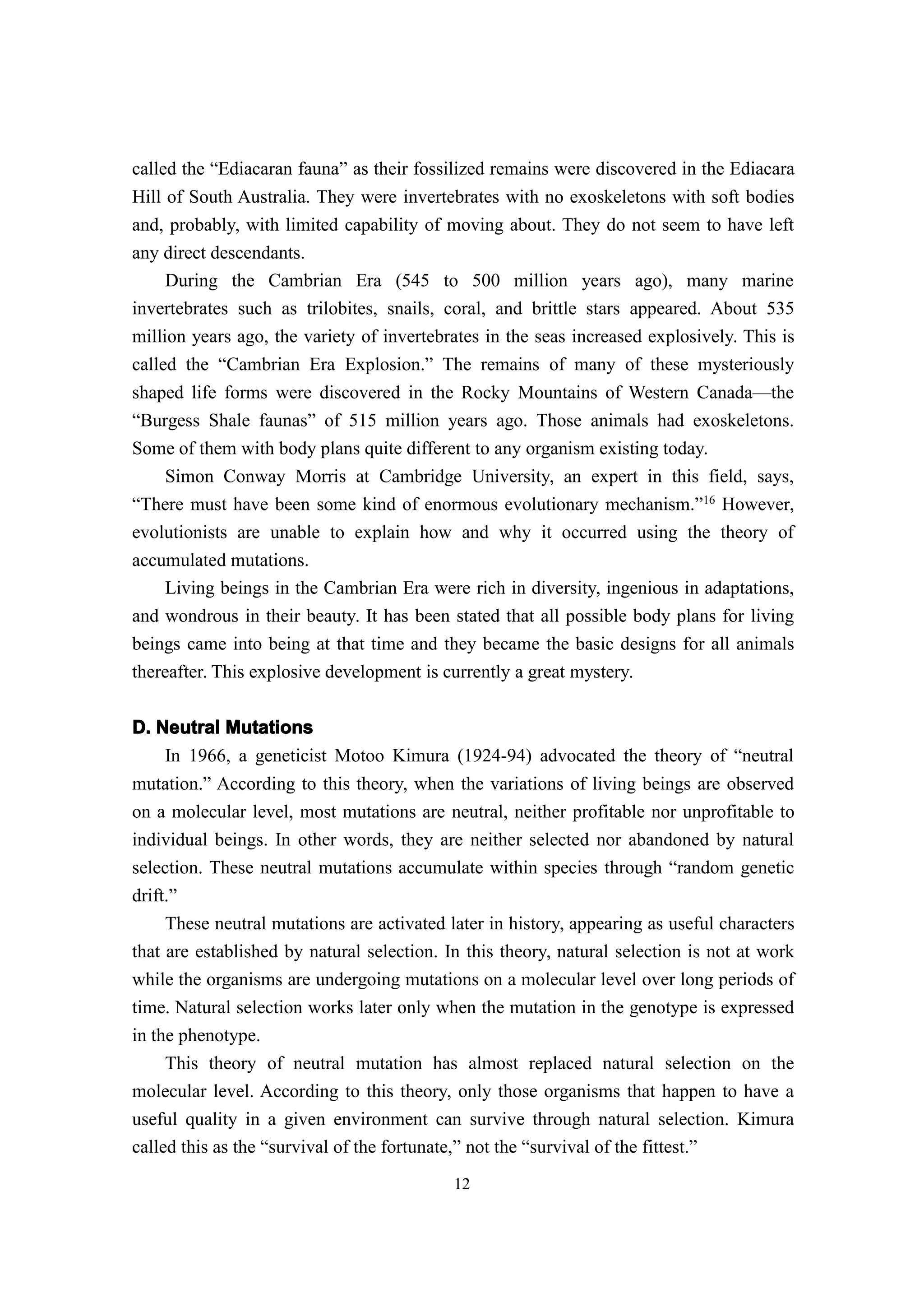 called the “Ediacaran fauna” as their fossilized remains were discovered in the Ediacara
Hill of South Australia. They were invertebrates with no exoskeletons with soft bodies
and, probably, with limited capability of moving about. They do not seem to have left
any direct descendants.
     During the Cambrian Era (545 to 500 million years ago), many marine
invertebrates such as trilobites, snails, coral, and brittle stars appeared. About 535
million years ago, the variety of invertebrates in the seas increased explosively. This is
called the “Cambrian Era Explosion.” The remains of many of these mysteriously
shaped life forms were discovered in the Rocky Mountains of Western Canada—the
“Burgess Shale faunas” of 515 million years ago. Those animals had exoskeletons.
Some of them with body plans quite different to any organism existing today.
    Simon Conway Morris at Cambridge University, an expert in this field, says,
“There must have been some kind of enormous evolutionary mechanism.”16 However,
evolutionists are unable to explain how and why it occurred using the theory of
accumulated mutations.
    Living beings in the Cambrian Era were rich in diversity, ingenious in adaptations,
and wondrous in their beauty. It has been stated that all possible body plans for living
beings came into being at that time and they became the basic designs for all animals
thereafter. This explosive development is currently a great mystery.


D. Neutral Mutations
    In 1966, a geneticist Motoo Kimura (1924-94) advocated the theory of “neutral
mutation.” According to this theory, when the variations of living beings are observed
on a molecular level, most mutations are neutral, neither profitable nor unprofitable to
individual beings. In other words, they are neither selected nor abandoned by natural
selection. These neutral mutations accumulate within species through “random genetic
drift.”
     These neutral mutations are activated later in history, appearing as useful characters
that are established by natural selection. In this theory, natural selection is not at work
while the organisms are undergoing mutations on a molecular level over long periods of
time. Natural selection works later only when the mutation in the genotype is expressed
in the phenotype.
     This theory of neutral mutation has almost replaced natural selection on the
molecular level. According to this theory, only those organisms that happen to have a
useful quality in a given environment can survive through natural selection. Kimura
called this as the “survival of the fortunate,” not the “survival of the fittest.”
                                            12
 